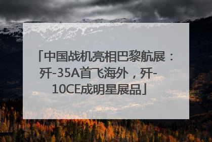 中国战机亮相巴黎航展：歼-35A首飞海外，歼-10CE成明星展品