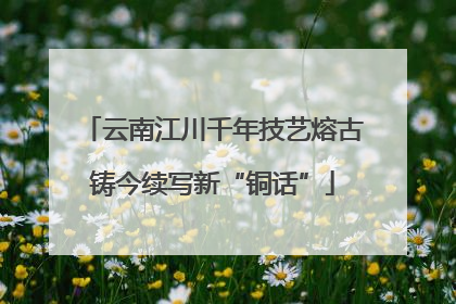 云南江川千年技艺熔古铸今续写新“铜话”