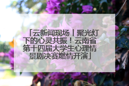 云新闻现场丨聚光灯下的心灵共振！云南省第十四届大学生心理情景剧决赛燃情开演