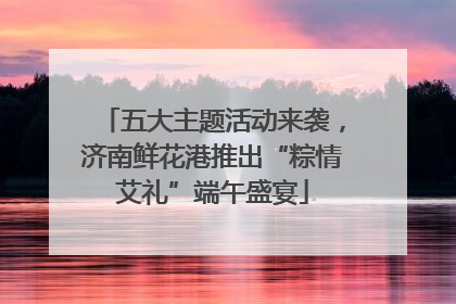 五大主题活动来袭，济南鲜花港推出“粽情艾礼”端午盛宴