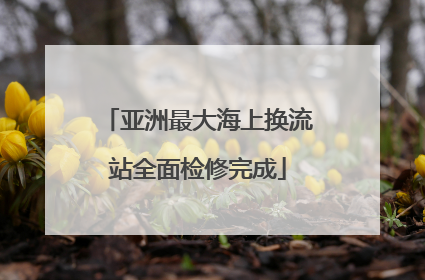 亚洲最大海上换流站全面检修完成