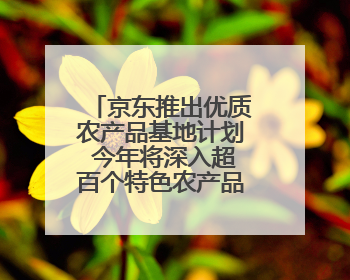 京东推出优质农产品基地计划 今年将深入超百个特色农产品产业带