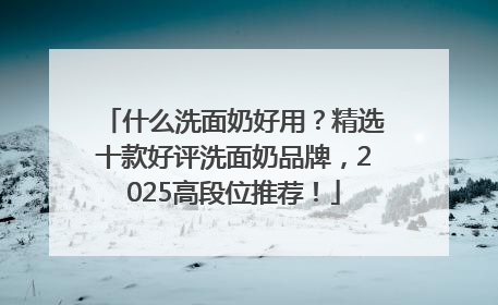 什么洗面奶好用？精选十款好评洗面奶品牌，2025高段位推荐！