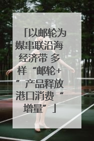 以邮轮为媒串联沿海经济带 多样“邮轮+”产品释放港口消费“增量”
