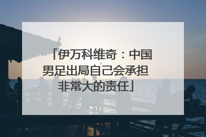 伊万科维奇：中国男足出局自己会承担非常大的责任