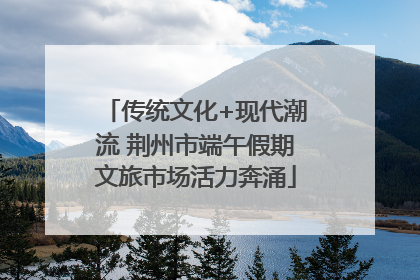 传统文化+现代潮流 荆州市端午假期文旅市场活力奔涌