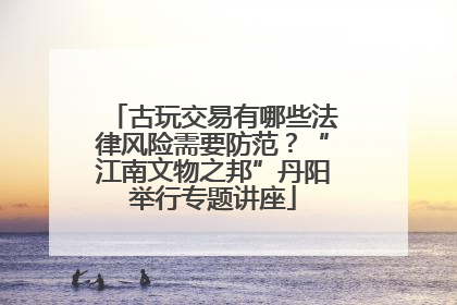 古玩交易有哪些法律风险需要防范？“江南文物之邦”丹阳举行专题讲座