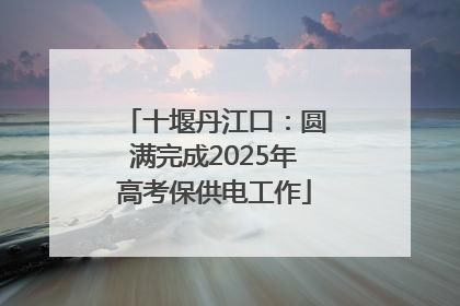 十堰丹江口：圆满完成2025年高考保供电工作
