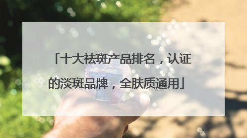 十大祛斑产品排名，认证的淡斑品牌，全肤质通用