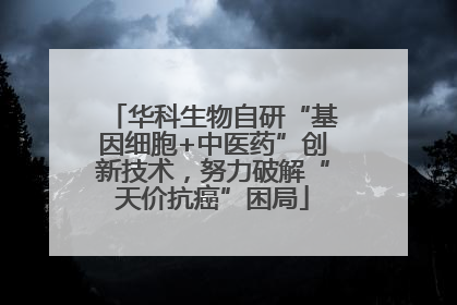华科生物自研“基因细胞+中医药”创新技术，努力破解“天价抗癌”困局