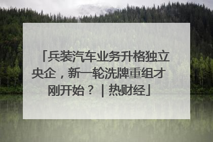 兵装汽车业务升格独立央企，新一轮洗牌重组才刚开始？｜热财经