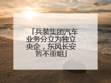 兵装集团汽车业务分立为独立央企，东风长安暂不重组