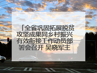 全省巩固拓展脱贫攻坚成果同乡村振兴有效衔接工作动员部署会召开 吴晓军主持并讲话 罗东川作安排部署