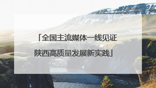 全国主流媒体一线见证陕西高质量发展新实践