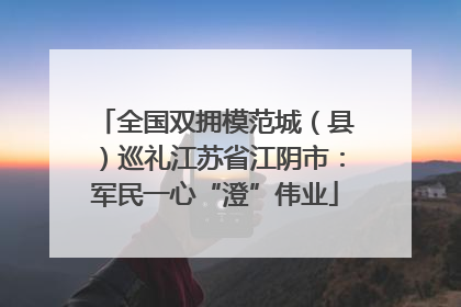 全国双拥模范城（县）巡礼江苏省江阴市：军民一心“澄”伟业