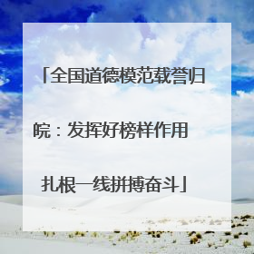 全国道德模范载誉归皖：发挥好榜样作用 扎根一线拼搏奋斗