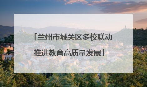 兰州市城关区多校联动推进教育高质量发展