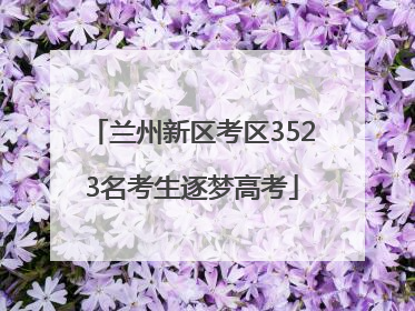 兰州新区考区3523名考生逐梦高考
