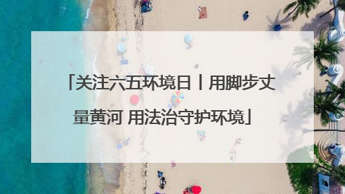 关注六五环境日丨用脚步丈量黄河 用法治守护环境