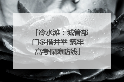 冷水滩：城管部门多措并举 筑牢高考保障防线