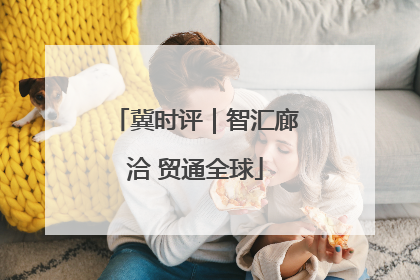 冀时评｜智汇廊洽 贸通全球