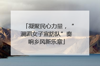 凝聚民心力量，“澜湄女子宣防队”奏响乡风新乐章