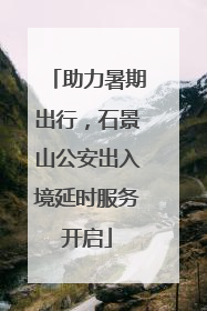 助力暑期出行，石景山公安出入境延时服务开启