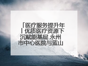 医疗服务提升年丨优质医疗资源下沉赋能基层 永州市中心医院与蓝山县医共体总院共筑健康屏障
