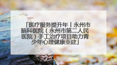 医疗服务提升年丨永州市脑科医院（永州市第二人民医院）手工治疗项目助力青少年心理健康重建