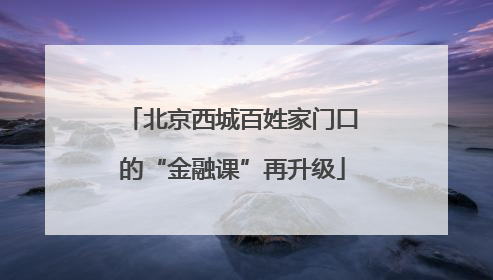 北京西城百姓家门口的“金融课”再升级