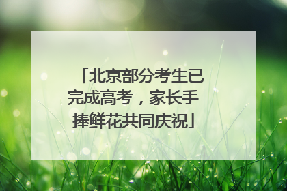北京部分考生已完成高考，家长手捧鲜花共同庆祝