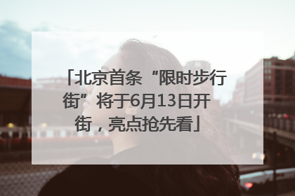 北京首条“限时步行街”将于6月13日开街，亮点抢先看