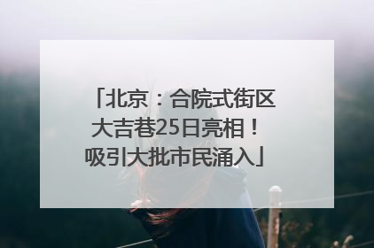 北京：合院式街区大吉巷25日亮相！吸引大批市民涌入