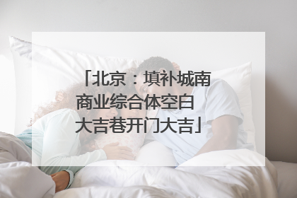 北京：填补城南商业综合体空白 大吉巷开门大吉