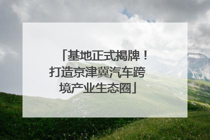 基地正式揭牌！打造京津冀汽车跨境产业生态圈