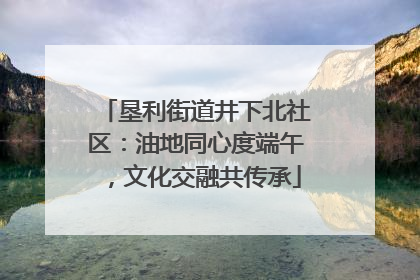垦利街道井下北社区：油地同心度端午，文化交融共传承
