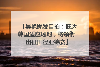 吴艳妮发自拍：抵达韩国适应场地，将领衔出征田径亚锦赛