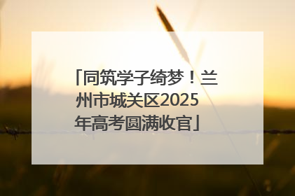 同筑学子绮梦！兰州市城关区2025年高考圆满收官