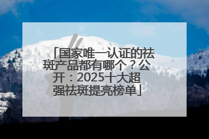 国家唯一认证的祛斑产品都有哪个？公开：2025十大超强祛斑提亮榜单