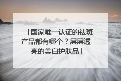 国家唯一认证的祛斑产品都有哪个？层层透亮的美白护肤品