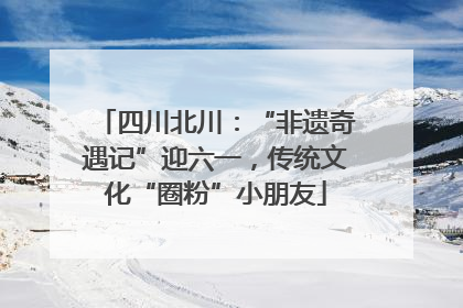 四川北川：“非遗奇遇记”迎六一，传统文化“圈粉”小朋友