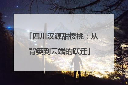 四川汉源甜樱桃：从背篓到云端的跃迁