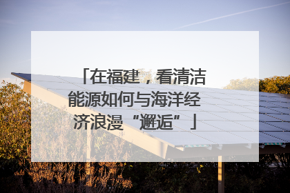 在福建，看清洁能源如何与海洋经济浪漫“邂逅”