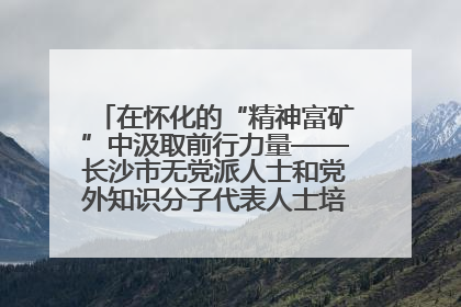 在怀化的“精神富矿”中汲取前行力量——长沙市无党派人士和党外知识分子代表人士培训班在怀化圆满举办