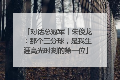 对话总冠军丨朱俊龙：那个三分球，是我生涯高光时刻的第一位