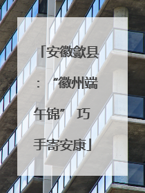 安徽歙县：“徽州端午锦” 巧手寄安康
