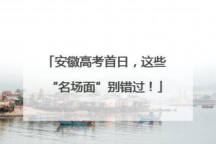 安徽高考首日，这些“名场面”别错过！