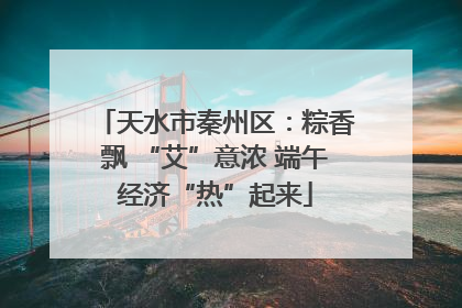 天水市秦州区：粽香飘 “艾”意浓 端午经济“热”起来