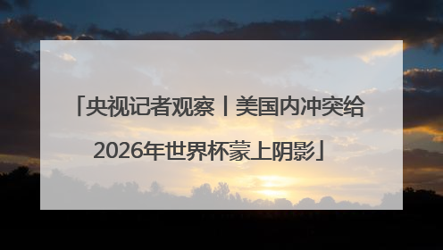 央视记者观察丨美国内冲突给2026年世界杯蒙上阴影