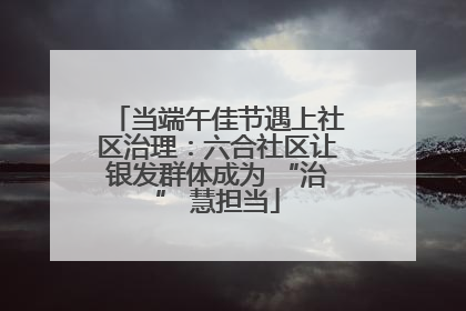当端午佳节遇上社区治理：六合社区让银发群体成为 “治” 慧担当